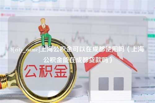 宣汉上海公积金可以在成都使用吗（上海公积金能在成都贷款吗）