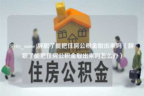 宣汉辞职了能把住房公积金取出来吗（辞职了能把住房公积金取出来吗怎么办）