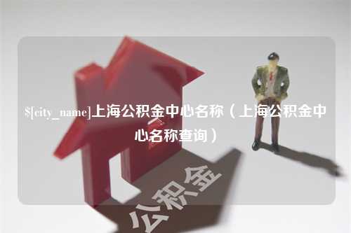 宣汉上海公积金中心名称（上海公积金中心名称查询）