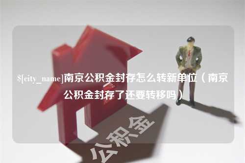 宣汉南京公积金封存怎么转新单位（南京公积金封存了还要转移吗）