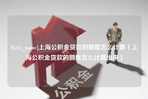 宣汉上海公积金贷款的额度怎么计算（上海公积金贷款的额度怎么计算出来）